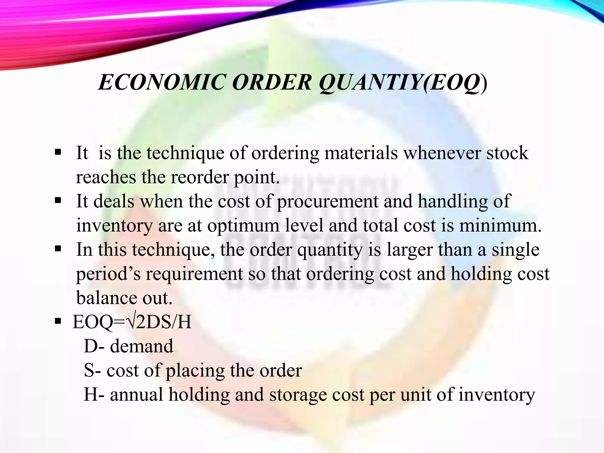 ECONOMIC ORDER QUANTIY(EOQ)
 It is the technique of ordering materials whenever stock
reaches the reorder point.
 It deals when the cost of procurement and handling of
inventory are at optimum level and total cost is minimum.
 In this technique, the order quantity is larger than a single
period’s requirement so that ordering cost and holding cost
balance out.
 EOQ=√2DS/H
D- demand
S- cost of placing the order
H- annual holding and storage cost per unit of inventory
 