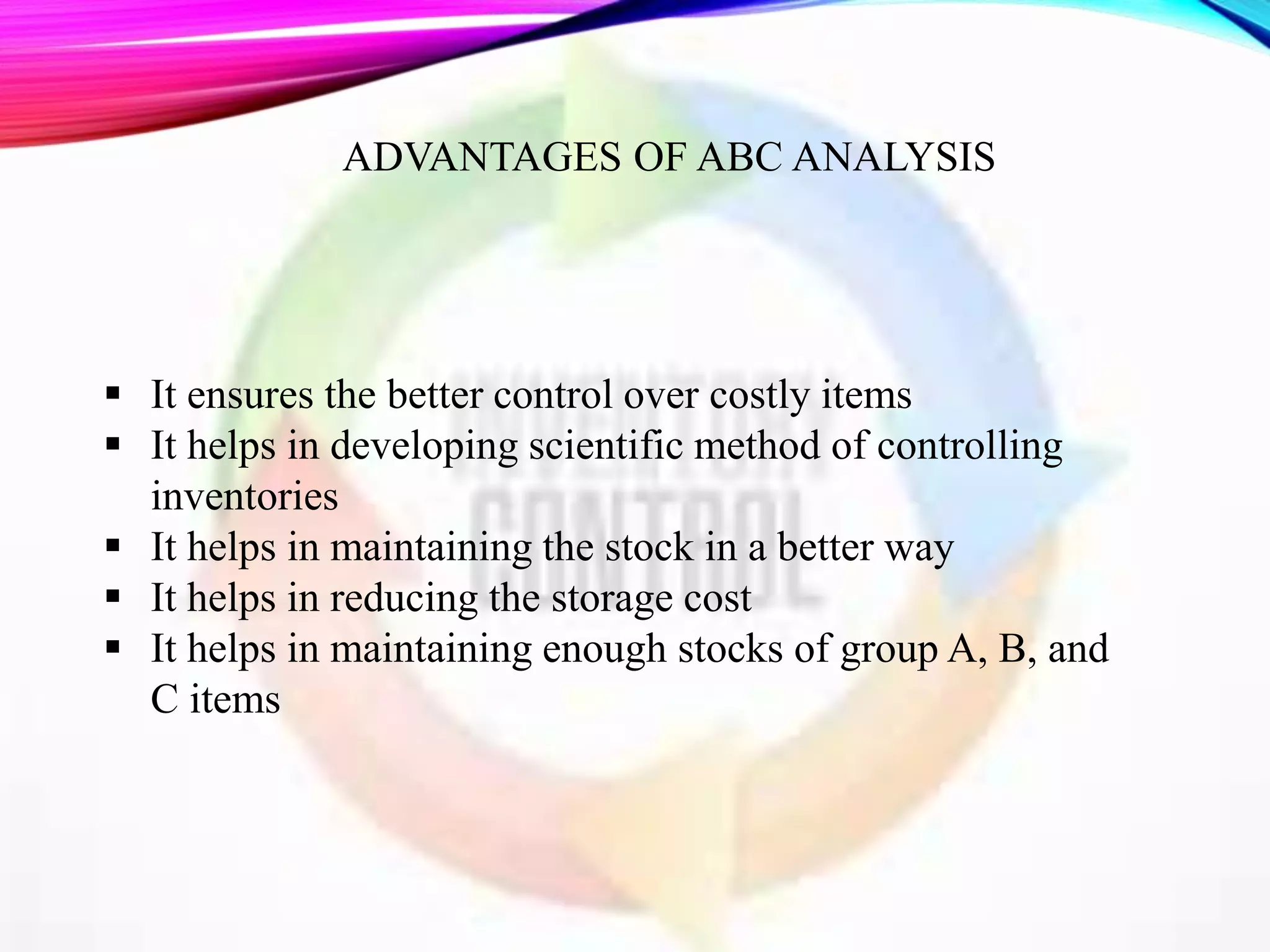  It ensures the better control over costly items
 It helps in developing scientific method of controlling
inventories
 It helps in maintaining the stock in a better way
 It helps in reducing the storage cost
 It helps in maintaining enough stocks of group A, B, and
C items
ADVANTAGES OF ABC ANALYSIS
 