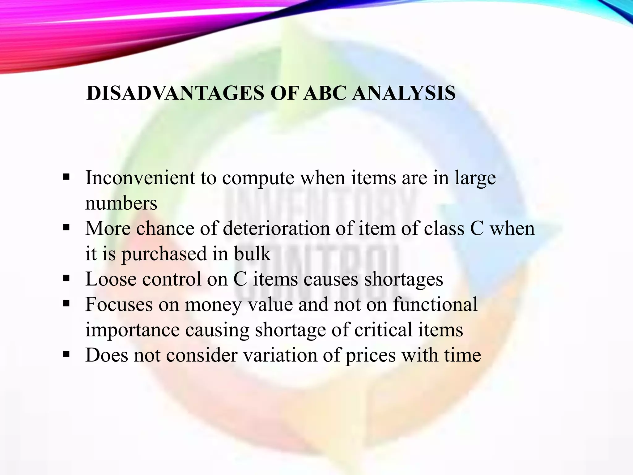  Inconvenient to compute when items are in large
numbers
 More chance of deterioration of item of class C when
it is purchased in bulk
 Loose control on C items causes shortages
 Focuses on money value and not on functional
importance causing shortage of critical items
 Does not consider variation of prices with time
DISADVANTAGES OF ABC ANALYSIS
 