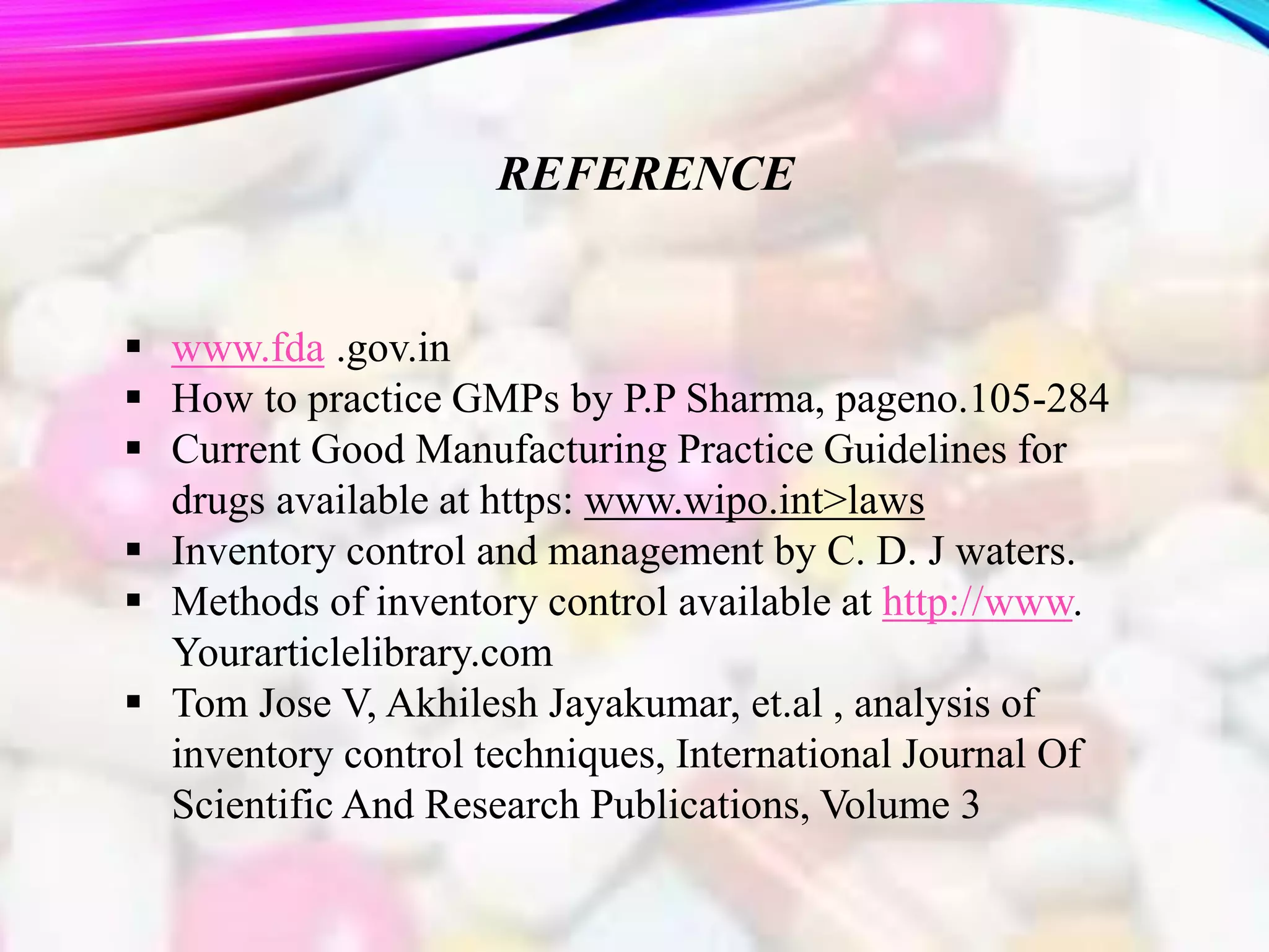 REFERENCE
 www.fda .gov.in
 How to practice GMPs by P.P Sharma, pageno.105-284
 Current Good Manufacturing Practice Guidelines for
drugs available at https: www.wipo.int>laws
 Inventory control and management by C. D. J waters.
 Methods of inventory control available at http://www.
Yourarticlelibrary.com
 Tom Jose V, Akhilesh Jayakumar, et.al , analysis of
inventory control techniques, International Journal Of
Scientific And Research Publications, Volume 3
 