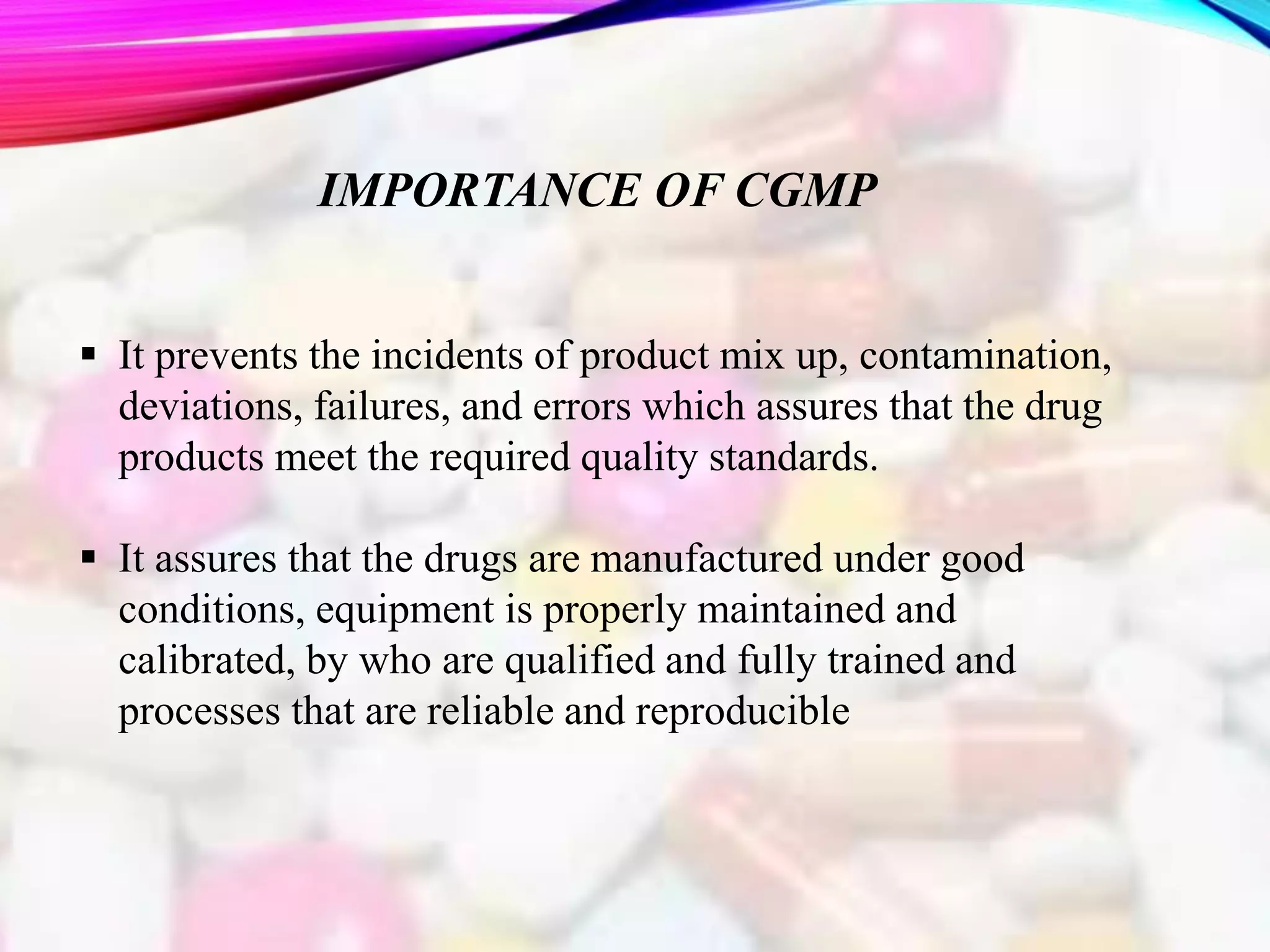 IMPORTANCE OF CGMP
 It prevents the incidents of product mix up, contamination,
deviations, failures, and errors which assures that the drug
products meet the required quality standards.
 It assures that the drugs are manufactured under good
conditions, equipment is properly maintained and
calibrated, by who are qualified and fully trained and
processes that are reliable and reproducible
 