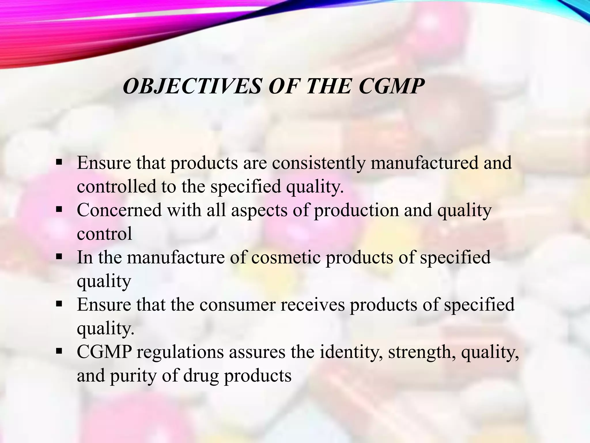 OBJECTIVES OF THE CGMP
 Ensure that products are consistently manufactured and
controlled to the specified quality.
 Concerned with all aspects of production and quality
control
 In the manufacture of cosmetic products of specified
quality
 Ensure that the consumer receives products of specified
quality.
 CGMP regulations assures the identity, strength, quality,
and purity of drug products
 
