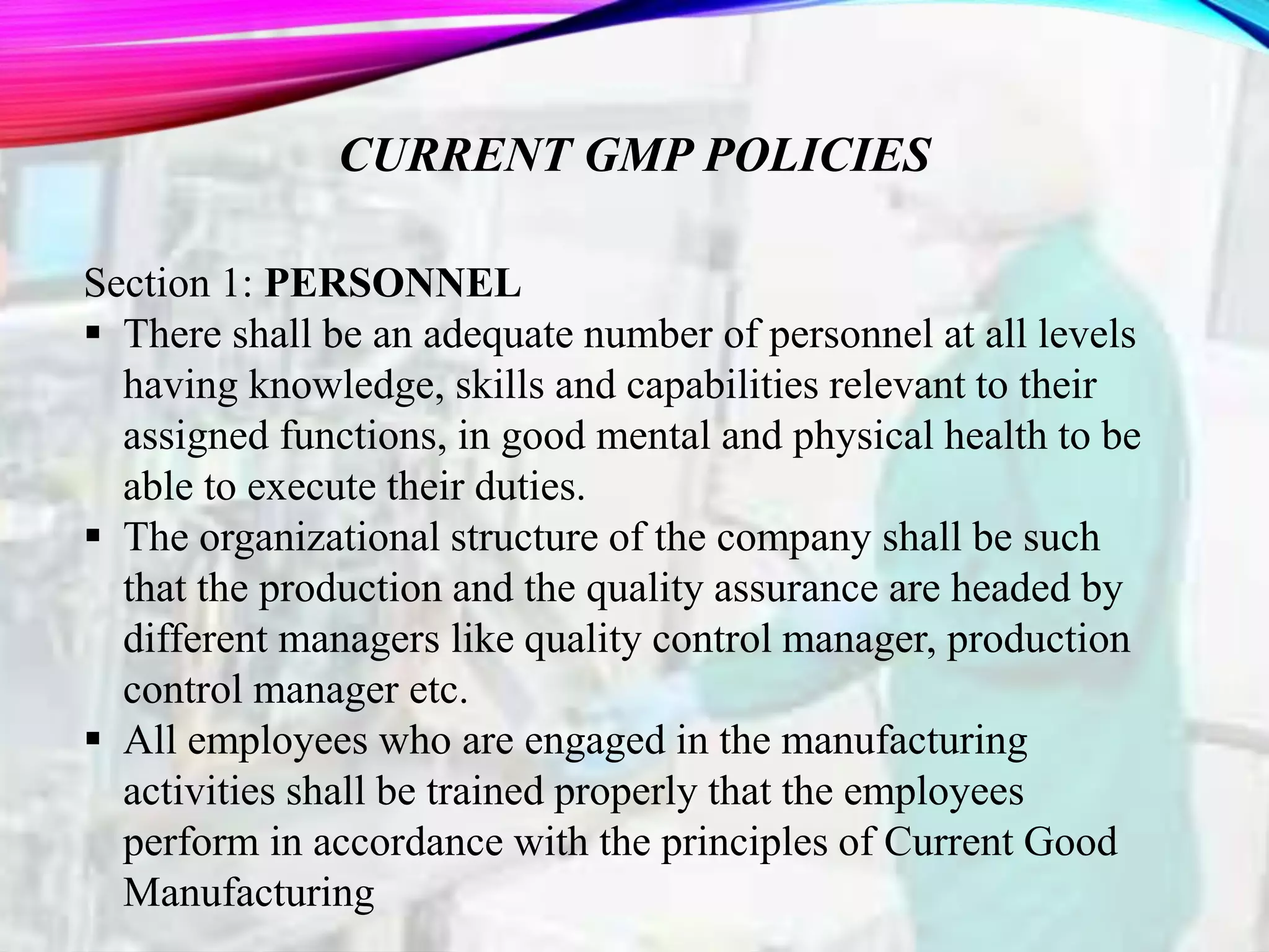 CURRENT GMP POLICIES
Section 1: PERSONNEL
 There shall be an adequate number of personnel at all levels
having knowledge, skills and capabilities relevant to their
assigned functions, in good mental and physical health to be
able to execute their duties.
 The organizational structure of the company shall be such
that the production and the quality assurance are headed by
different managers like quality control manager, production
control manager etc.
 All employees who are engaged in the manufacturing
activities shall be trained properly that the employees
perform in accordance with the principles of Current Good
Manufacturing
 