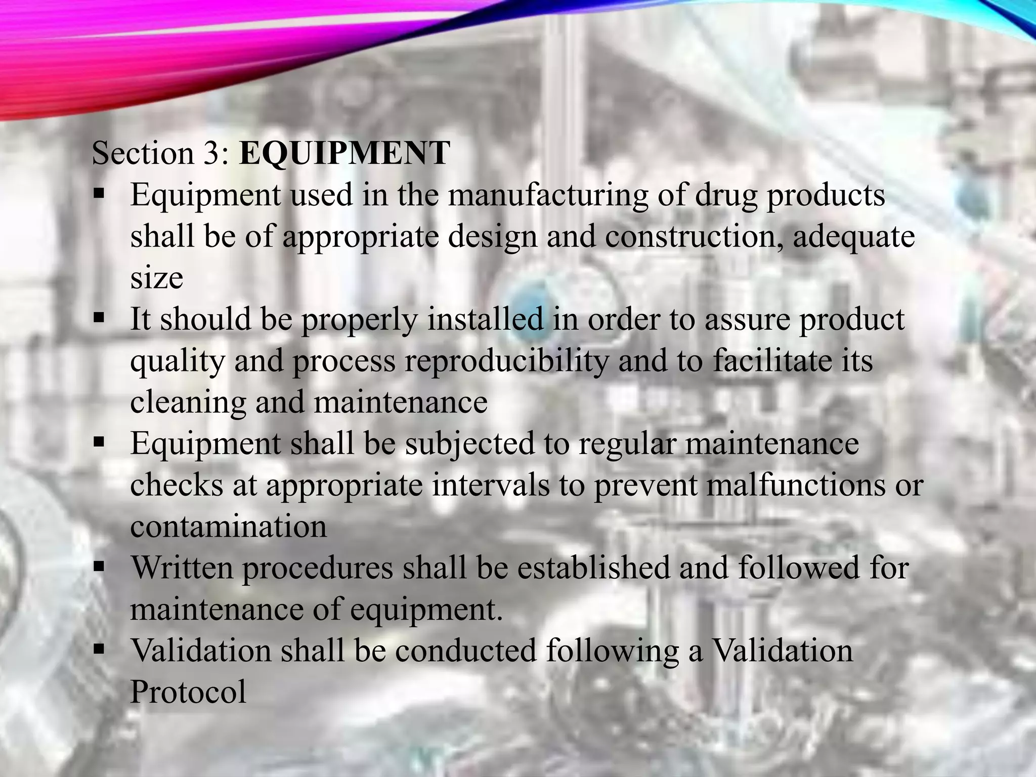 Section 3: EQUIPMENT
 Equipment used in the manufacturing of drug products
shall be of appropriate design and construction, adequate
size
 It should be properly installed in order to assure product
quality and process reproducibility and to facilitate its
cleaning and maintenance
 Equipment shall be subjected to regular maintenance
checks at appropriate intervals to prevent malfunctions or
contamination
 Written procedures shall be established and followed for
maintenance of equipment.
 Validation shall be conducted following a Validation
Protocol
 