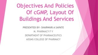 Objectives And Policies
Of cGMP, Layout Of
Buildings And Services
PRESENTED BY- SHARWARI A SAPATE
M. PHARMACY F Y
DEPARTMENT OF PHARMACEUTICS
AISSMS COLLEGE OF PHARMACY
 