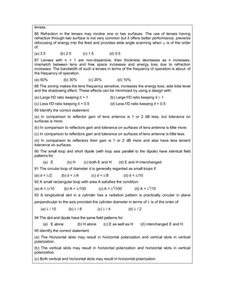 lenses.
86 Refraction in the lenses may involve one or two surfaces. The use of lenses having
refraction through two surface is not very common but it offers better performance, prevents
refocusing of energy into the feed and provides wide angle scanning when r is of the order
of:
(a) 3.5 (b) 2.5 (c) 1.5 (d) 0.5
87 Lenses with n > 1 are non-dispersive, their thickness decreases as n increases,
mismatch between lens and free space increases and energy loss due to refraction
increases. The bandwidth of such a lenses in terms of the frequency of operation is about: of
the frequency of operation.
(a) 50% (b) 30% (c) 20% (d) 10%
88 The zoning makes the lens frequency sensitive, increases the energy loss, side lobe level
and the shadowing effect. These effects can be minimized by using a design with:
(a) Large f/D ratio keeping it = 1 (b) Large f/D ratio keeping it  1
(c) Less f/D ratio keeping it = 0.5 (d) Less f/D ratio keeping it < 0.5
89 Identify the correct statement:
(a) In comparison to reflector gain of lens antenna is 1 or 2 dB less, but tolerance on
surfaces is more.
(b) In comparison to reflectors gain and tolerance on surfaces of lens antenna is little more.
(c) In comparison to reflectors gain and tolerance on surfaces of lens antenna is little less.
(d) In comparison to reflectors their gain is 1 or 2 dB more and also have less lenient
tolerance on surfaces.
90 The small loop and short dipole (with loop axis parallel to the dipole) have identical field
patterns for:
(a) E (b) H (c) both E and H (d) E and H interchanged
91 The circular loop of diameter d is generally regarded as small loops if:
(a) d < /2 (b) d < /4 (c) d < /8 (d) d < /10
92 A small rectangular loop with area A satisfies the condition:
(a) A < /10 (b) A < /100 (c) A < 2
/100 (d) A < 2
/10
93 A longitudinal slot in a cylinder has a radiation pattern is practically circular in plane
perpendicular to the axis provided the cylinder diameter in terms of  is of the order of
(a)  / 10 (b)  / 8 (c)  / 4 (d)  / 2
94 The slot and dipole have the same field patterns for:
(a) E alone (b) H alone (c) E as well as H (d) interchanged E and H
95 Identify the correct statement:
(a) The Horizontal slots may result in horizontal polarization and vertical slots in vertical
polarization.
(b) The vertical slots may result in horizontal polarization and horizontal slots in vertical
polarization.
(c) Both vertical and horizontal slots may result in horizontal polarization.
 