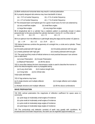 (d) Both vertical and horizontal slots may result in vertical polarization.
96 A properly designed slot antenna may have bandwidth of about:
(a)  10 % of center frequency (b)  5 % of center frequency
(c)  2 % of center frequency (d)  1 % of center frequency
97 The sharpest beam and highest gain for a given mouth size of a horn are obtained by
(a) very small flare angles (b) small flare angles
(c) large flare angles (d) very large flare angles
98 A longitudinal slot in a cylinder has a radiation pattern is practically circular in plane
perpendicular to the axis provided the cylinder diameter in terms of  is of the order of
(a)  / 10 (b)  / 8 (c)  / 4 (d)  / 2
99 In an optimum horn the difference in path length along the edge and the center in E plane is:
(a)  /4 (b)  /2 (c)  3/4 (d)  
100 Helical Antennas combine the geometry of a straight line, a circle and a cylinder. These
antennas are:
(a) Circularly polarized with high gain (b) Circularly polarized with low gain
(c) Linearly polarized with high gain (d) Linearly polarized with low gain
101 The axial (end fire) mode of helical antenna is most practical because it can achieve
over a wide band:
(a) Linear Polarization (b) Circular Polarization
(c) Elliptical Polarization (d) All the above
102 In mono-filar helices the term transmission mode is used to describe the manner in
which the electromagnetic wave is propagated along:
(a) A very short helix (b) A medium length helix
(c) A long helix (d) An infinite helix
YAGI-UDA ANTENNA
103 A Yagi antenna may have:
(a) A single director and multiple reflector (b) A single reflector and multiple
directors
(c) Multiple directors and multiple reflectors (d) All the above combinations
WAVE PROPAGATION
104 With vertical polarization the magnitude of reflection coefficient for space wave is
commonly:
(a) quite large at moderately small angles of incidence
(b) quite small at moderately small angles of incidence
(c) quite small at moderately large angles of incidence
(d) quite large at moderately large angles of incidence
105 The conductivity and dielectric constant of earth vary greatly with conditions. At
broadcast band and lower frequencies, the earth can be regarded (approximately) as:
 