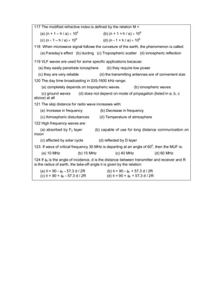 117 The modified refractive index is defined by the relation M =
(a) (n + 1 – h / a)  106
(b) (n + 1 + h / a)  106
(c) (n - 1 – h / a)  106
(d) (n - 1 + h / a)  106
118 When microwave signal follows the curvature of the earth, the phenomenon is called:
(a) Faraday’s effect (b) ducting (c) Tropospheric scatter (d) ionospheric reflection
119 VLF waves are used for some specific applications because:
(a) they easily penetrate ionosphere (b) they require low power
(c) they are very reliable (d) the transmitting antennas are of convenient size
120 The day time broadcasting in 535-1600 kHz range:
(a) completely depends on tropospheric waves (b) ionospheric waves
(c) ground waves (d) does not depend on mode of propagation (listed in a, b, c
above) at all
121 The skip distance for radio wave increases with:
(a) Increase in frequency (b) Decrease in frequency
(c) Atmospheric disturbances (d) Temperature of atmosphere
122 High frequency waves are:
(a) absorbed by F2 layer (b) capable of use for long distance communication on
moon
(c) affected by solar cycle (d) reflected by D layer
123. If wave of critical frequency 30 MHz is departing at an angle of 600
, then the MUF is:
(a) 10 MHz (b) 15 MHz (c) 40 MHz (d) 60 MHz
124 If 0 is the angle of incidence, d is the distance between transmitter and receiver and R
is the radius of earth, the take-off angle  is given by the relation:
(a)  = 90 - 0 - 57.3 d / 2R (b)  = 90 - 0 + 57.3 d / 2R
(c)  = 90 + 0 - 57.3 d / 2R (d)  = 90 + 0 + 57.3 d / 2R
 
