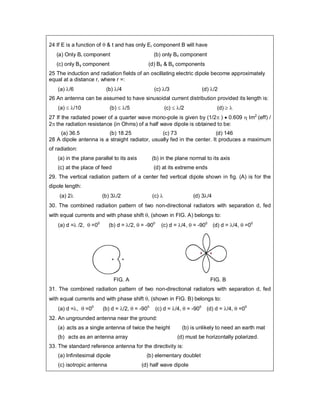 24 If E is a function of  & t and has only Er component B will have
(a) Only Br component (b) only B component
(c) only B component (d) B & B components
25 The induction and radiation fields of an oscillating electric dipole become approximately
equal at a distance r, where r =:
(a) /6 (b) /4 (c) /3 (d) /2
26 An antenna can be assumed to have sinusoidal current distribution provided its length is:
(a)  /10 (b)  /5 (c)  /2 (d)  
27 If the radiated power of a quarter wave mono-pole is given by (1/2 )  0.609  Im2
(eff) /
2 the radiation resistance (in Ohms) of a half wave dipole is obtained to be:
(a) 36.5 (b) 18.25 (c) 73 (d) 146
28 A dipole antenna is a straight radiator, usually fed in the center. It produces a maximum
of radiation:
(a) in the plane parallel to its axis (b) in the plane normal to its axis
(c) at the place of feed (d) at its extreme ends
29. The vertical radiation pattern of a center fed vertical dipole shown in fig. (A) is for the
dipole length:
(a) 2 (b) 3/2 (c)  (d) 3/4
30. The combined radiation pattern of two non-directional radiators with separation d, fed
with equal currents and with phase shift , (shown in FIG. A) belongs to:
(a) d = /2,  =00
(b) d = /2,  = -900
(c) d = /4,  = -900
(d) d = /4,  =00
FIG. A FIG. B
31. The combined radiation pattern of two non-directional radiators with separation d, fed
with equal currents and with phase shift , (shown in FIG. B) belongs to:
(a) d =,  =00
(b) d = /2,  = -900
(c) d = /4,  = -900
(d) d = /4,  =00
32. An ungrounded antenna near the ground:
(a) acts as a single antenna of twice the height (b) is unlikely to need an earth mat
(b) acts as an antenna array (d) must be horizontally polarized.
33. The standard reference antenna for the directivity is:
(a) Infinitesimal dipole (b) elementary doublet
(c) isotropic antenna (d) half wave dipole
 
