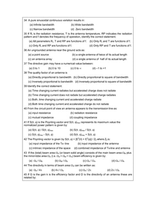34 A pure sinusoidal continuous variation results in:
(a) Infinite bandwidth (b) Wide bandwidth
(c) Narrow bandwidth (d) Zero bandwidth
35 If Rr is the radiation resistance, T is the antenna temperature, RP indicates the radiation
pattern and f denotes the frequency of operation, identify the correct statement.
(a) All parameters Rr, T and RP are functions of f. (b) Only Rr and T are functions of f.
(c) Only Rr and RP are functions of f. (d) Only RP and T are functions of f.
36 An ungrounded antenna near the ground acts as:
(a) a point source (b) a single antenna of twice of its actual length
(c) an antenna array (d) a single antenna of half of its actual length
37 The directive gain may have a numerical value between:
(a) 0 to 1 (b) 0 to 10 (c) 0 to  (d) –1 to +1
38 The quality factor of an antenna is
(a) Directly proportional to bandwidth (b) Directly proportional to square of bandwidth
(c) Inversely proportional to bandwidth (d) Inversely proportional to square of bandwidth
39 Identify the correct statement:
(a) Time changing current radiates but accelerated charge does not radiate
(b) Time changing current does not radiate but accelerated charge radiates
(c) Both, time changing current and accelerated charge radiate
(d) Both time changing current and accelerated charge do not radiate
40 From the circuit point of view an antenna appears to the transmission line as:
(a) input resistance (b) radiation resistance
(c) mutual impedance (d) coupling impedance
41 If S(, ) is the Poynting vector and S(, )max represents its maximum value the
normalized power pattern is given by:
(a) S(, ) / S(, )max (b) S(, )max / S(, )
(c) S(, )max - S(, ) (d) S(, )max + S(, )
42 The Poynting vector is given by S(, ) = [E2
() + E2
()] / Z0 where Z0 is:
(a) input impedance of the Tx- line (b) input impedance of the antenna
(c) intrinsic impedance of the space (d) combined impedance of Tx-line and antenna
43 If the (total) beam area A (or beam solid angle) consists of the main beam area M plus
the minor-lobe area m (i.e. A = M + m) beam efficiency is given by:
(a) A / M (b) M / A (c) A / m (d) m / A
44 The directivity in terms of beam area A can be written as:
(a) A / 4 (b) 4 / A (c) A / 2 (d) 2 / A
45 If G is the gain k is the efficiency factor and D is the directivity of an antenna these are
related by:
 
