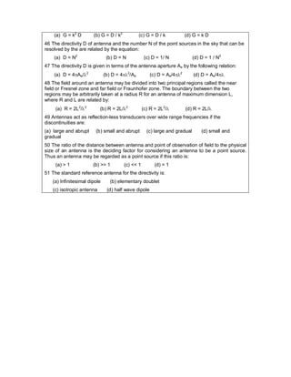 (a) G = k2
D (b) G = D / k2
(c) G = D / k (d) G = k D
46 The directivity D of antenna and the number N of the point sources in the sky that can be
resolved by the are related by the equation:
(a) D = N2
(b) D = N (c) D = 1/ N (d) D = 1 / N2
47 The directivity D is given in terms of the antenna aperture Ae by the following relation:
(a) D = 4Ae/2
(b) D = 42
/Ae (c) D = Ae/42
(d) D = Ae/4
48 The field around an antenna may be divided into two principal regions called the near
field or Fresnel zone and far field or Fraunhofer zone. The boundary between the two
regions may be arbitrarily taken at a radius R for an antenna of maximum dimension L,
where R and L are related by:
(a) R = 2L2
/2
(b) R = 2L/2
(c) R = 2L2
/ (d) R = 2L/
49 Antennas act as reflection-less transducers over wide range frequencies if the
discontinuities are:
(a) large and abrupt (b) small and abrupt (c) large and gradual (d) small and
gradual
50 The ratio of the distance between antenna and point of observation of field to the physical
size of an antenna is the deciding factor for considering an antenna to be a point source.
Thus an antenna may be regarded as a point source if this ratio is:
(a) > 1 (b) >> 1 (c) << 1 (d) = 1
51 The standard reference antenna for the directivity is:
(a) Infinitesimal dipole (b) elementary doublet
(c) isotropic antenna (d) half wave dipole
 