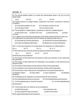 SECTION – B
52 The vertical radiation pattern of a center fed vertical dipole shown in fig. (A) is for the
dipole length:
(a) 2 (b) 3/2 (c)  (d) 3/4
53 A dipole antenna is a straight radiator, usually fed in the center. It produces a maximum
of radiation:
(a) in the plane parallel to its axis (b) in the plane normal to its axis
(c) at the place of feed (d) at its extreme ends
54 The bandwidth of a folded dipole in comparison to that of an unfolded dipole is:
(a) About 50% more (b) About 10% more (c) About 50% less (d) About
10% less
55 In relation to the directional characteristics of the dipole antennas the terms ‘theta’ and
‘phi’ polarizations are synonymous with and replace the respective older terms of:
(a) Horizontal and vertical polarizations (b) Vertical and horizontal polarizations
(c) Circular and elliptical polarizations (d) Elliptical and circular polarizations
56 If ‘z’ is the input impedance of a simple dipole, the impedance of n folded dipole is:
(a) n z (b) n2
z (c) z / n (d) z / n2
57 Wire antennas are commonly termed as dipoles provided the wire length is:
(a)  (b) 3/4 (c) /2 (d) /4
58 Identify the correct statement:
(a) The location of feed determines the direction of lobe and orientation of wire determines
the polarization.
(a) The location of feed determines the Polarization and orientation of wire determines the
direction of lobe.
(a) The location of feed determines the direction of lobe and the polarization.
(a) The orientation of wire determines the direction of lobe and the polarization.
59 The thickness of wire influences the characteristics of an antenna particularly its:
(a) Radiation pattern (b) Field pattern (c) Input impedance (d) Radiation
resistance
60 The following terms assigned to an antenna bears the same meaning:
(a) Terminated/standing wave/non-resonant (b) Terminated/traveling wave/resonant
(c) Un-terminated/traveling wave/non-resonant (d) Un-terminated/Standing
wave/resonant
61 Front to back ratio of an antenna can be increased by:
(a) Sacrificing its gain (b) Increasing its size
(c) Using material of high conductivity (d) None of the above
62 An ungrounded antenna near the ground:
 