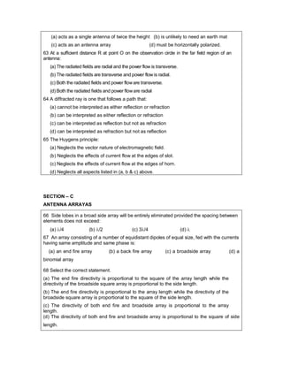 (a) acts as a single antenna of twice the height (b) is unlikely to need an earth mat
(c) acts as an antenna array (d) must be horizontally polarized.
63 At a sufficient distance R at point O on the observation circle in the far field region of an
antenna:
(a) The radiated fields are radial and the power flow is transverse.
(b) The radiated fields are transverse and power flow is radial.
(c) Both the radiated fields and power floware transverse.
(d) Both the radiated fields and power floware radial
64 A diffracted ray is one that follows a path that:
(a) cannot be interpreted as either reflection or refraction
(b) can be interpreted as either reflection or refraction
(c) can be interpreted as reflection but not as refraction
(d) can be interpreted as refraction but not as reflection
65 The Huygens principle:
(a) Neglects the vector nature of electromagnetic field.
(b) Neglects the effects of current flow at the edges of slot.
(c) Neglects the effects of current flow at the edges of horn.
(d) Neglects all aspects listed in (a, b & c) above.
SECTION – C
ANTENNA ARRAYAS
66 Side lobes in a broad side array will be entirely eliminated provided the spacing between
elements does not exceed:
(a) /4 (b) /2 (c) 3/4 (d) 
67 An array consisting of a number of equidistant dipoles of equal size, fed with the currents
having same amplitude and same phase is:
(a) an end fire array (b) a back fire array (c) a broadside array (d) a
binomial array
68 Select the correct statement.
(a) The end fire directivity is proportional to the square of the array length while the
directivity of the broadside square array is proportional to the side length.
(b) The end fire directivity is proportional to the array length while the directivity of the
broadside square array is proportional to the square of the side length.
(c) The directivity of both end fire and broadside array is proportional to the array
length.
(d) The directivity of both end fire and broadside array is proportional to the square of side
length.
 