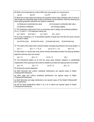 69 Width of principal lobe for uniform BSA with array length nd is reciprocal to:
(a) nd (b) n2
d (c) n2
d2
(d) nd2
70 When the current ratios and phases are properly chosen sharp directivity with an array of
fixed length but sufficiently large number of elements can be obtained. With this phasing and
close spacing between elements the radiation resistance:
(a) Reduces to extremely low value (b) Increases to extremely high value
(c) Remains unaffected (d) Changes slightly
71 The Chebyshev polynomial Tm(x) is commonly used in design and synthesis problems.
For m = 0 and m = 1 its respective values are:
(a) 1 and 0 (b) 0 and 1 (c) 1 and  (d)  and 1
72 An array consisting a no. of equidistant dipoles of equal size, fed with the same currents
and phase is called:
(a) end fire array (b) back fire array (c) broad side array (d) binomial array
73. The width of the major lobe is almost exactly inversely proportional to the array length l, if
(a) l   (b)  < l  3 /2 (c) 3 /2 < l  2 (d) l > 2
74 Side lobes in a broad side array will be entirely eliminated provided the spacing between
adjacent antennas does not exceed
(a)  / 4 (b)  / 2 (c) 3 / 4 (d) 
75 The directional pattern of an end fire array using isotropic radiators is substantially
independent of the spacing of the antenna radiators provided this spacing does not exceed
(a)  / 8 (b)  / 4 (c) 3 / 8 (d)  / 2
76 Choose the correct statement:
(a) Both Binomial and uniform amplitude distributions are special cases of Dolph-
Tchebyscheff distribution.
(b) Both edge and uniform amplitude distributions are special cases of Dolph-
Tchebyscheff distribution.
(c) Both Binomial and edge distributions are special cases of the Dolph-Tchebyscheff
(D-T) distribution.
(d) All the three distributions listed in (a, b & c) above are special cases of Dolph-
Tchebyscheff distribution.
 