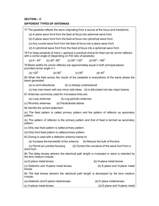 SECTION – C
DIFFERENT TYPES OF ANTENNAS
77 The parabola reflects the wave originating from a source at the focus and transforms:
(a) A plane wave front from the feed at focus into spherical wave front
(b) A plane wave front from the feed at focus into cylindrical wave front
(c) Any curved wave front from the feed at focus into a plane wave front
(d) A cylindrical wave front from the feed at focus into a spherical wave front
78 For large parabola of many  aperture a practical choice for feed can be corner reflector
with a corner angle of (depending on F/D ratio of parabola):
(a) 0 - 450
(b) 450
-900
(c) 600
-1200
(d) 900
- 1800
79 Beam widths for corner reflector are approximately equal in both principal planes
provided corner angle  =:
(a) 1200
(b) 900
(c) 600
(d) 450
80 When the field across the mouth of the parabola is everywhere of the same phase the
beam generated
(a) is omni-directional (b) is sharply unidirectional
(c) has main beam with two minor side lobes (d) is bifurcated into two major beams.
81 Antennas commonly used for microwave links are:
(a) Loop antennas (b) Log periodic antennas
(c) Rhombic antennas (d) Paraboloidal dishes
82 Identify the correct statement:
(a) The feed pattern is called primary pattern and the pattern of reflector as secondary
pattern.
(b) The pattern of reflector is the primary pattern and that of feed is termed as secondary
pattern.
(c) Only rear feed pattern is called primary pattern.
(d) Only front feed pattern is called primary pattern.
83 Zoning is used with a dielectric antenna mainly to:
(a) Increase the bandwidth of the antenna (b) Reduce the bulk of the lens
(c) Permit pin pointed focusing (d) Correct the curvature of the wave front from a
short horn
84 The delay lenses wherein the electrical path length is increased or wave is retarded by
the lens medium include:
(a) E-plane metal lenses (b) H-plane metal lenses
(c) Dielectric and H-plane metal lenses (d) E-plane and H-plane metal
lenses.
85 The fast lenses wherein the electrical path length is decreased by the lens medium
include:
(a) Dielectric and E-plane metal lenses (b) E-plane metal lenses
(c) H-plane metal lenses (d) E-plane and H-plane metal
 
