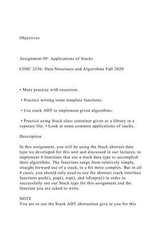 Objectives
Assignment 09: Applications of Stacks
COSC 2336: Data Structures and Algorithms Fall 2020
• More practice with recursion.
• Practice writing some template functions.
• Use stack ADT to implement given algorithms.
• Practice using Stack class container given as a library in a
separate file. • Look at some common applications of stacks.
Description
In this assignment, you will be using the Stack abstract data
type we developed for this unit and discussed in our lectures, to
implement 4 functions that use a stack data type to accomplish
their algorithms. The functions range from relatively simple,
straight forward use of a stack, to a bit more complex. But in all
4 cases, you should only need to use the abstract stack interface
functions push(), pop(), top(), and isEmpty() in order to
successfully use our Stack type for this assignment and the
function you are asked to write.
NOTE
You are to use the Stack ADT abstraction give to you for this
 
