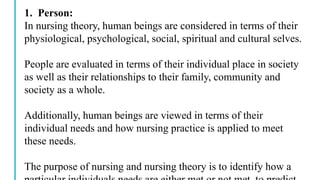 1. Person:
In nursing theory, human beings are considered in terms of their
physiological, psychological, social, spiritual and cultural selves.
People are evaluated in terms of their individual place in society
as well as their relationships to their family, community and
society as a whole.
Additionally, human beings are viewed in terms of their
individual needs and how nursing practice is applied to meet
these needs.
The purpose of nursing and nursing theory is to identify how a
 