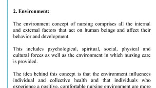2. Environment:
The environment concept of nursing comprises all the internal
and external factors that act on human beings and affect their
behavior and development.
This includes psychological, spiritual, social, physical and
cultural forces as well as the environment in which nursing care
is provided.
The idea behind this concept is that the environment influences
individual and collective health and that individuals who
 