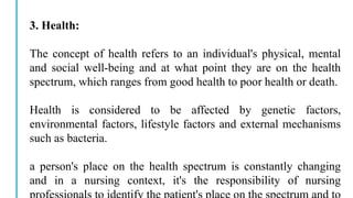 3. Health:
The concept of health refers to an individual's physical, mental
and social well-being and at what point they are on the health
spectrum, which ranges from good health to poor health or death.
Health is considered to be affected by genetic factors,
environmental factors, lifestyle factors and external mechanisms
such as bacteria.
a person's place on the health spectrum is constantly changing
and in a nursing context, it's the responsibility of nursing
 