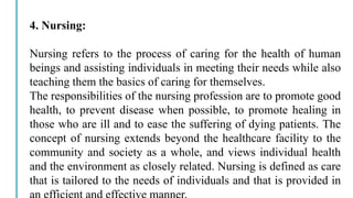 4. Nursing:
Nursing refers to the process of caring for the health of human
beings and assisting individuals in meeting their needs while also
teaching them the basics of caring for themselves.
The responsibilities of the nursing profession are to promote good
health, to prevent disease when possible, to promote healing in
those who are ill and to ease the suffering of dying patients. The
concept of nursing extends beyond the healthcare facility to the
community and society as a whole, and views individual health
and the environment as closely related. Nursing is defined as care
that is tailored to the needs of individuals and that is provided in
 