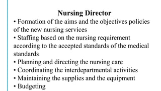 Nursing Director
• Formation of the aims and the objectives policies
of the new nursing services
• Staffing based on the nursing requirement
according to the accepted standards of the medical
standards
• Planning and directing the nursing care
• Coordinating the interdepartmental activities
• Maintaining the supplies and the equipment
• Budgeting
 