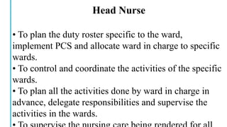 Head Nurse
• To plan the duty roster specific to the ward,
implement PCS and allocate ward in charge to specific
wards.
• To control and coordinate the activities of the specific
wards.
• To plan all the activities done by ward in charge in
advance, delegate responsibilities and supervise the
activities in the wards.
 