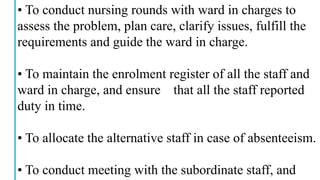 • To conduct nursing rounds with ward in charges to
assess the problem, plan care, clarify issues, fulfill the
requirements and guide the ward in charge.
• To maintain the enrolment register of all the staff and
ward in charge, and ensure that all the staff reported
duty in time.
• To allocate the alternative staff in case of absenteeism.
• To conduct meeting with the subordinate staff, and
 