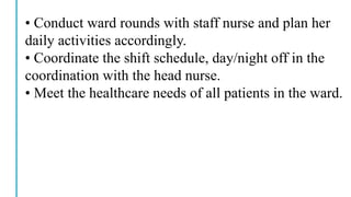 • Conduct ward rounds with staff nurse and plan her
daily activities accordingly.
• Coordinate the shift schedule, day/night off in the
coordination with the head nurse.
• Meet the healthcare needs of all patients in the ward.
 