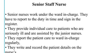 Senior Staff Nurse
• Senior nurses work under the ward in-charge. They
have to report to the duty in time and sign in the
register.
• They provide individual care to patients who are
seriously ill and are assisted by the junior nurses.
• They report the patient care to ward in-charge
regularly,
• They write and record the patient details on the
 