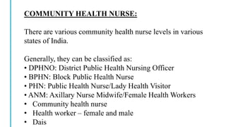 COMMUNITY HEALTH NURSE:
There are various community health nurse levels in various
states of India.
Generally, they can be classified as:
• DPHNO: District Public Health Nursing Officer
• BPHN: Block Public Health Nurse
• PHN: Public Health Nurse/Lady Health Visitor
• ANM: Axillary Nurse Midwife/Female Health Workers
• Community health nurse
• Health worker – female and male
• Dais
 