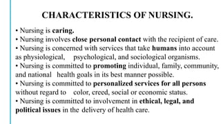 CHARACTERISTICS OF NURSING.
• Nursing is caring.
• Nursing involves close personal contact with the recipient of care.
• Nursing is concerned with services that take humans into account
as physiological, psychological, and sociological organisms.
• Nursing is committed to promoting individual, family, community,
and national health goals in its best manner possible.
• Nursing is committed to personalized services for all persons
without regard to color, creed, social or economic status.
• Nursing is committed to involvement in ethical, legal, and
political issues in the delivery of health care.
 