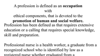 A profession is defined as an occupation
with
ethical components, that is devoted to the
promotion of human and social welfare.
Profession has been defined as that requires extensive
education or a calling that requires special knowledge,
skill and preparation.
Professional nurse is a health worker, a graduate from a
recognized school who is identified by law as a
 