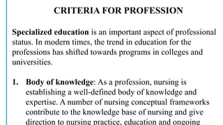 CRITERIA FOR PROFESSION
Specialized education is an important aspect of professional
status. In modern times, the trend in education for the
professions has shifted towards programs in colleges and
universities.
1. Body of knowledge: As a profession, nursing is
establishing a well-defined body of knowledge and
expertise. A number of nursing conceptual frameworks
contribute to the knowledge base of nursing and give
direction to nursing practice, education and ongoing
 