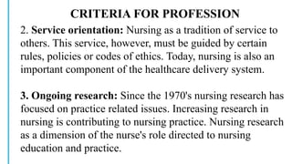CRITERIA FOR PROFESSION
2. Service orientation: Nursing as a tradition of service to
others. This service, however, must be guided by certain
rules, policies or codes of ethics. Today, nursing is also an
important component of the healthcare delivery system.
3. Ongoing research: Since the 1970's nursing research has
focused on practice related issues. Increasing research in
nursing is contributing to nursing practice. Nursing research
as a dimension of the nurse's role directed to nursing
education and practice.
 