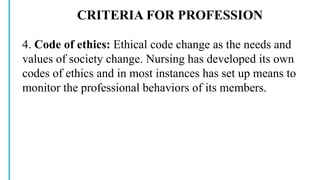 CRITERIA FOR PROFESSION
4. Code of ethics: Ethical code change as the needs and
values of society change. Nursing has developed its own
codes of ethics and in most instances has set up means to
monitor the professional behaviors of its members.
 