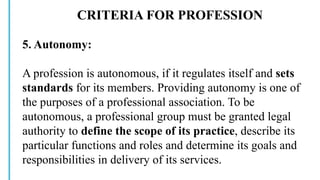 CRITERIA FOR PROFESSION
5. Autonomy:
A profession is autonomous, if it regulates itself and sets
standards for its members. Providing autonomy is one of
the purposes of a professional association. To be
autonomous, a professional group must be granted legal
authority to define the scope of its practice, describe its
particular functions and roles and determine its goals and
responsibilities in delivery of its services.
 