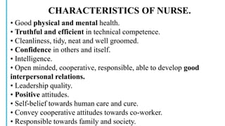 CHARACTERISTICS OF NURSE.
• Good physical and mental health.
• Truthful and efficient in technical competence.
• Cleanliness, tidy, neat and well groomed.
• Confidence in others and itself.
• Intelligence.
• Open minded, cooperative, responsible, able to develop good
interpersonal relations.
• Leadership quality.
• Positive attitudes.
• Self-belief towards human care and cure.
• Convey cooperative attitudes towards co-worker.
• Responsible towards family and society.
 