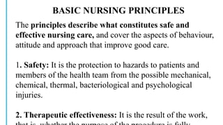 BASIC NURSING PRINCIPLES
The principles describe what constitutes safe and
effective nursing care, and cover the aspects of behaviour,
attitude and approach that improve good care.
1. Safety: It is the protection to hazards to patients and
members of the health team from the possible mechanical,
chemical, thermal, bacteriological and psychological
injuries.
2. Therapeutic effectiveness: It is the result of the work,
 