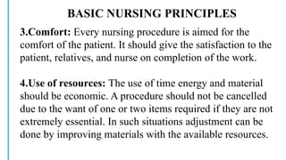 BASIC NURSING PRINCIPLES
3.Comfort: Every nursing procedure is aimed for the
comfort of the patient. It should give the satisfaction to the
patient, relatives, and nurse on completion of the work.
4.Use of resources: The use of time energy and material
should be economic. A procedure should not be cancelled
due to the want of one or two items required if they are not
extremely essential. In such situations adjustment can be
done by improving materials with the available resources.
 