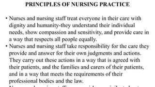 PRINCIPLES OF NURSING PRACTICE
• Nurses and nursing staff treat everyone in their care with
dignity and humanity-they understand their individual
needs, show compassion and sensitivity, and provide care in
a way that respects all people equally.
• Nurses and nursing staff take responsibility for the care they
provide and answer for their own judgments and actions.
They carry out these actions in a way that is agreed with
their patients, and the families and carers of their patients,
and in a way that meets the requirements of their
professional bodies and the law.
 