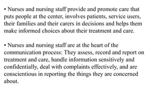 • Nurses and nursing staff provide and promote care that
puts people at the center, involves patients, service users,
their families and their carers in decisions and helps them
make informed choices about their treatment and care.
• Nurses and nursing staff are at the heart of the
communication process: They assess, record and report on
treatment and care, handle information sensitively and
confidentially, deal with complaints effectively, and are
conscientious in reporting the things they are concerned
about.
 