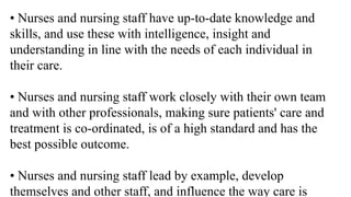 • Nurses and nursing staff have up-to-date knowledge and
skills, and use these with intelligence, insight and
understanding in line with the needs of each individual in
their care.
• Nurses and nursing staff work closely with their own team
and with other professionals, making sure patients' care and
treatment is co-ordinated, is of a high standard and has the
best possible outcome.
• Nurses and nursing staff lead by example, develop
themselves and other staff, and influence the way care is
 