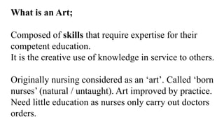 What is an Art;
Composed of skills that require expertise for their
competent education.
It is the creative use of knowledge in service to others.
Originally nursing considered as an ‘art’. Called ‘born
nurses’ (natural / untaught). Art improved by practice.
Need little education as nurses only carry out doctors
orders.
 