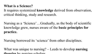 What is a Science?
It requires systemized knowledge derived from observation,
critical thinking, study and research.
Nursing as a ‘Science’…Gradually, as the body of scientific
knowledge grew, nurses aware of the basic principles for
practice.
Nursing borrowed its ‘science’ from other disciplines.
What was unique to nursing? – Leeds to develop nursing
 