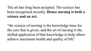The art has long been accepted. The science has
been recognized recently. Hence nursing is both a
science and an art.
“the science of nursing is the knowledge base for
the care that is given, and the art of nursing is the
skilled application of that knowledge to help others
achieve maximum health and quality of life”
 