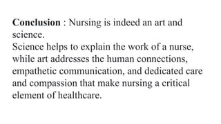 Conclusion : Nursing is indeed an art and
science.
Science helps to explain the work of a nurse,
while art addresses the human connections,
empathetic communication, and dedicated care
and compassion that make nursing a critical
element of healthcare.
 