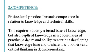 2.COMPETENCE:
Professional practice demands competence in
relation to knowledge and technical skills.
This requires not only a broad base of knowledge,
but also depth of knowledge in a chosen area of
practice, a desire and ability to continue developing
that knowledge base and to share it with others and
critical thinking in decision-making.
 
