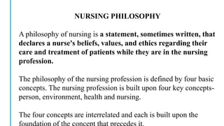NURSING PHILOSOPHY
A philosophy of nursing is a statement, sometimes written, that
declares a nurse's beliefs, values, and ethics regarding their
care and treatment of patients while they are in the nursing
profession.
The philosophy of the nursing profession is defined by four basic
concepts. The nursing profession is built upon four key concepts-
person, environment, health and nursing.
The four concepts are interrelated and each is built upon the
 
