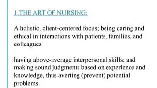 1.THE ART OF NURSING:
A holistic, client-centered focus; being caring and
ethical in interactions with patients, families, and
colleagues
having above-average interpersonal skills; and
making sound judgments based on experience and
knowledge, thus averting (prevent) potential
problems.
 