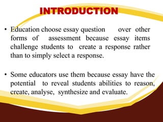 INTRODUCTION
• Education choose essay question over other
forms of assessment because essay items
challenge students to create a response rather
than to simply select a response.
• Some educators use them because essay have the
potential to reveal students abilities to reason,
create, analyse, synthesize and evaluate.
 